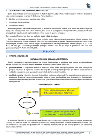 Lei do Direito Autoral nº 9.610, de 19 de Fevereiro de 1998: Proíbe a reprodução total ou parcial desse material ou divulgação com fins
comerciais ou não, em qualquer meio de comunicação, inclusive na Internet, sem autorização do Alfa Concursos Públicos Online.
 LEGÍTIMA DEFESA E ESTADO DE NECESSIDADE
Estes dois institutos, também excludentes de ilicitude do crime, são outras possibilidades de limitação do direito a
vida, conforme disposto no artigo 23 do Código Penal Brasileiro:
Art. 23 - Não há crime quando o agente pratica o fato:
I. Em estado de necessidade;
II. Em legítima defesa;
Em linhas gerais e de forma exemplificativa, o estado de necessidade permite que, diante de uma situação de
perigo uma pessoa possa, para salvar uma vida, tirar a vida de outra pessoa. Na legítima defesa, caso sua vida seja
ameaçada por alguém, existe legitimidade em retirar a vida de quem o ameaçou.
Com estas justificativas fica claro que o direito à vida não é absoluto.
Outro ponto que deve ser ressaltado é que o direito à vida não está adstrito apenas ao fato de se estar vivo.
Quando a constituição protege o direito à vida, a faz em suas diversas acepções. Existem dispositivos constitucionais
que protegem o direito à vida no que tange a sua preservação da integridade física e moral (artigo5º III, V, XLVII,
XLIX; art. 199, §4º. A Constituição também protege o direito à vida no que tange à garantia de uma vida com
qualidade (artigos 6º; 7º, IV; 196; 205; 215).
I. DIREITO À IGUALDADE
IGUALDADE FORMAL X IGUALDADE MATERIAL
Direito pertencente à segunda geração de direitos fundamentais, a igualdade visa reduzir as desigualdades
sociais. Possui como sinônimo o termo Isonomia. A doutrina classifica este direito em:
 Igualdade formal – a igualdade formal se traduz no termo “todos são iguais perante a lei, sem distinção de
qualquer natureza”. É o previsto no caput do artigo 5º. É uma igualdade jurídica, que não se preocupa com a
realidade, mas apenas evita que alguém seja tratado de forma discriminatória.
 Igualdade material – também chamada de igualdade efetiva ou substancial. É a igualdade que se preocupa com
a realidade. Traduz-se na seguinte expressão: “tratar os iguais com igualdade e os desiguais com desigualdade,
na medida das suas desigualdades”. Este tipo de igualdade confere um tratamento com justiça para aqueles que
não a possuem.
TÓPICO ESQUEMATIZADO
A igualdade formal é a regra utilizada pelo Estado para conferir um tratamento isonômico entre as pessoas.
Contudo, por diversas vezes, um tratamento igualitário não consegue atender a todas as necessidades práticas. Faz-
se necessária a utilização da igualdade em seu aspecto material para que se consiga produzir um verdadeiro
tratamento isonômico.
 