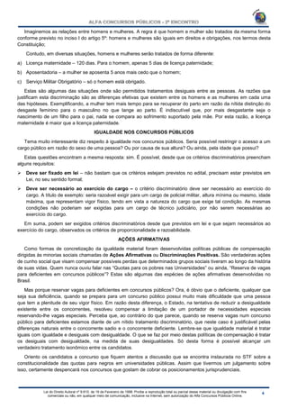 Lei do Direito Autoral nº 9.610, de 19 de Fevereiro de 1998: Proíbe a reprodução total ou parcial desse material ou divulgação com fins
comerciais ou não, em qualquer meio de comunicação, inclusive na Internet, sem autorização do Alfa Concursos Públicos Online.
Imaginemos as relações entre homens e mulheres. A regra é que homem e mulher são tratados da mesma forma
conforme previsto no inciso I do artigo 5º: homens e mulheres são iguais em direitos e obrigações, nos termos desta
Constituição;
Contudo, em diversas situações, homens e mulheres serão tratados de forma diferente:
a) Licença maternidade – 120 dias. Para o homem, apenas 5 dias de licença paternidade;
b) Aposentadoria – a mulher se aposenta 5 anos mais cedo que o homem;
c) Serviço Militar Obrigatório – só o homem está obrigado.
Estas são algumas das situações onde são permitidos tratamentos desiguais entre as pessoas. As razões que
justificam esta discriminação são as diferenças efetivas que existem entre os homens e as mulheres em cada uma
das hipóteses. Exemplificando, a mulher tem mais tempo para se recuperar do parto em razão da nítida distinção do
desgaste feminino para o masculino no que tange ao parto. É indiscutível que, por mais desgastante seja o
nascimento de um filho para o pai, nada se compara ao sofrimento suportado pela mãe. Por esta razão, a licença
maternidade é maior que a licença paternidade.
IGUALDADE NOS CONCURSOS PÚBLICOS
Tema muito interessante diz respeito à igualdade nos concursos públicos. Seria possível restringir o acesso a um
cargo público em razão do sexo de uma pessoa? Ou por causa de sua altura? Ou ainda, pela idade que possui?
Estas questões encontram a mesma resposta: sim. É possível, desde que os critérios discriminatórios preencham
alguns requisitos:
 Deve ser fixado em lei – não bastam que os critérios estejam previstos no edital, precisam estar previstos em
Lei, no seu sentido formal;
 Deve ser necessário ao exercício do cargo – o critério discriminatório deve ser necessário ao exercício do
cargo. A título de exemplo: seria razoável exigir para um cargo de policial militar, altura mínima ou mesmo, idade
máxima, que representam vigor físico, tendo em vista a natureza do cargo que exige tal condição. As mesmas
condições não poderiam ser exigidas para um cargo de técnico judiciário, por não serem necessárias ao
exercício do cargo.
Em suma, podem ser exigidos critérios discriminatórios desde que previstos em lei e que sejam necessários ao
exercício do cargo, observados os critérios de proporcionalidade e razoabilidade.
AÇÕES AFIRMATIVAS
Como formas de concretização da igualdade material foram desenvolvidas políticas públicas de compensação
dirigidas às minorias sociais chamadas de Ações Afirmativas ou Discriminações Positivas. São verdadeiras ações
de cunho social que visam compensar possíveis perdas que determinados grupos sociais tiveram ao longo da história
de suas vidas. Quem nunca ouviu falar nas “Quotas para os pobres nas Universidades” ou ainda, “Reserva de vagas
para deficientes em concursos públicos”? Estas são algumas das espécies de ações afirmativas desenvolvidas no
Brasil.
Mas porque reservar vagas para deficientes em concursos públicos? Ora, é óbvio que o deficiente, qualquer que
seja sua deficiência, quando se prepara para um concurso público possui muito mais dificuldade que uma pessoa
que tem a plenitude de seu vigor físico. Em razão desta diferença, o Estado, na tentativa de reduzir a desigualdade
existente entre os concorrentes, resolveu compensar a limitação de um portador de necessidades especiais
reservando-lhe vagas especiais. Perceba que, ao contrário do que parece, quando se reserva vagas num concurso
público para deficientes estamos diante de um nítido tratamento discriminatório, que neste caso é justificável pelas
diferenças naturais entre o concorrente sadio e o concorrente deficiente. Lembre-se que igualdade material é tratar
iguais com igualdade e desiguais com desigualdade. O que se faz por meio destas políticas de compensação é tratar
os desiguais com desigualdade, na medida de suas desigualdades. Só desta forma é possível alcançar um
verdadeiro tratamento isonômico entre os candidatos.
Oriento os candidatos a concurso que fiquem atentos a discussão que se encontra instaurada no STF sobre a
constitucionalidade das quotas para negros em universidades públicas. Assim que tivermos um julgamento sobre
isso, certamente despencará nos concursos que gostam de cobrar os posicionamentos jurisprudenciais.
 
