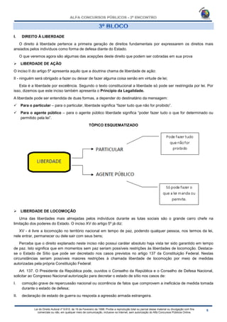 Lei do Direito Autoral nº 9.610, de 19 de Fevereiro de 1998: Proíbe a reprodução total ou parcial desse material ou divulgação com fins
comerciais ou não, em qualquer meio de comunicação, inclusive na Internet, sem autorização do Alfa Concursos Públicos Online.
I. DIREITO À LIBERDADE
O direito à liberdade pertence a primeira geração de direitos fundamentais por expressarem os direitos mais
ansiados pelos indivíduos como forma de defesa diante do Estado.
O que veremos agora são algumas das acepções deste direito que podem ser cobradas em sua prova
 LIBERDADE DE AÇÃO
O inciso II do artigo 5º apresenta aquilo que a doutrina chama de liberdade de ação:
II - ninguém será obrigado a fazer ou deixar de fazer alguma coisa senão em virtude de lei;
Esta é a liberdade por excelência. Segundo o texto constitucional a liberdade só pode ser restringida por lei. Por
isso, dizemos que este inciso também apresenta o Princípio da Legalidade.
A liberdade pode ser entendida de duas formas, a depender do destinatário da mensagem:
 Para o particular – para o particular, liberdade significa “fazer tudo que não for proibido”.
 Para o agente público – para o agente público liberdade significa “poder fazer tudo o que for determinado ou
permitido pela lei”.
TÓPICO ESQUEMATIZADO
 LIBERDADE DE LOCOMOÇÃO
Uma das liberdades mais almejadas pelos indivíduos durante as lutas sociais são o grande carro chefe na
limitação dos poderes do Estado. O inciso XV do artigo 5º já diz:
XV - é livre a locomoção no território nacional em tempo de paz, podendo qualquer pessoa, nos termos da lei,
nele entrar, permanecer ou dele sair com seus bens;
Perceba que o direito explanado neste inciso não possui caráter absoluto haja vista ter sido garantido em tempo
de paz. Isto significa que em momentos sem paz seriam possíveis restrições às liberdades de locomoção. Destaca-
se o Estado de Sítio que pode ser decretado nos casos previstos no artigo 137 da Constituição Federal. Nestas
circunstâncias seriam possíveis maiores restrições à chamada liberdade de locomoção por meio de medidas
autorizadas pela própria Constituição Federal:
Art. 137. O Presidente da República pode, ouvidos o Conselho da República e o Conselho de Defesa Nacional,
solicitar ao Congresso Nacional autorização para decretar o estado de sítio nos casos de:
I. comoção grave de repercussão nacional ou ocorrência de fatos que comprovem a ineficácia de medida tomada
durante o estado de defesa;
II. declaração de estado de guerra ou resposta a agressão armada estrangeira.
 