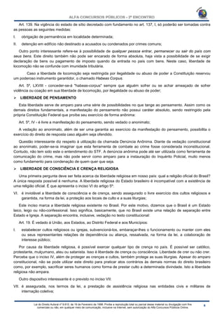 Lei do Direito Autoral nº 9.610, de 19 de Fevereiro de 1998: Proíbe a reprodução total ou parcial desse material ou divulgação com fins
comerciais ou não, em qualquer meio de comunicação, inclusive na Internet, sem autorização do Alfa Concursos Públicos Online.
Art. 139. Na vigência do estado de sítio decretado com fundamento no art. 137, I, só poderão ser tomadas contra
as pessoas as seguintes medidas:
I. obrigação de permanência em localidade determinada;
II. detenção em edifício não destinado a acusados ou condenados por crimes comuns;
Outro ponto interessante refere-se à possibilidade de qualquer pessoa entrar, permanecer ou sair do país com
seus bens. Este direito também não pode ser encarado de forma absoluta, haja vista a possibilidade de se exigir
declaração de bens ou pagamento de imposto quando da entrada no país com bens. Neste caso, liberdade de
locomoção não se confunde com imunidade tributária.
Caso a liberdade de locomoção seja restringida por ilegalidade ou abuso de poder a Constituição reservou
um poderoso instrumento garantidor, o chamado Habeas Corpus.
Art. 5º, LXVIII - conceder-se-á "habeas-corpus" sempre que alguém sofrer ou se achar ameaçado de sofrer
violência ou coação em sua liberdade de locomoção, por ilegalidade ou abuso de poder;
 LIBERDADE DE PENSAMENTO
Esta liberdade serve de amparo para uma série de possibilidades no que tange ao pensamento. Assim como os
demais direitos fundamentais, a manifestação do pensamento não possui caráter absoluto, sendo restringido pela
própria Constituição Federal que proíbe seu exercício de forma anônima:
Art. 5º, IV - é livre a manifestação do pensamento, sendo vedado o anonimato;
A vedação ao anonimato, além de ser uma garantia ao exercício da manifestação do pensamento, possibilita o
exercício do direito de resposta caso alguém seja ofendido.
Questão interessante diz respeito à utilização da chamada Denúncia Anônima. Diante da vedação constitucional
ao anonimato, poder-se-ia imaginar que esta ferramenta de combate ao crime fosse considerada inconstitucional.
Contudo, não tem sido este o entendimento do STF. A denúncia anônima pode até ser utilizada como ferramenta de
comunicação do crime, mas não pode servir como amparo para a instauração do Inquérito Policial, muito menos
como fundamento para condenação de quem quer que seja.
 LIBERDADE DE CONSCIÊNCIA E CRENÇA RELIGIOSA
Uma primeira pergunta deve ser feita acerca da liberdade religiosa em nosso país: qual a religião oficial do Brasil?
A única resposta possível é nenhuma. A liberdade religiosa do Estado brasileiro é incompatível com a existência de
uma religião oficial. É que apresenta o inciso VI do artigo 5º:
VI. é inviolável a liberdade de consciência e de crença, sendo assegurado o livre exercício dos cultos religiosos e
garantida, na forma da lei, a proteção aos locais de culto e a suas liturgias;
Este inciso marca a liberdade religiosa existente no Brasil. Por este motivo, dizemos que o Brasil é um Estado
laico, leigo ou não-confessional. Isso significa, basicamente, que no Brasil existe uma relação de separação entre
Estado e Igreja. A separação encontra, inclusive, vedação no texto constitucional:
Art. 19. É vedado à União, aos Estados, ao Distrito Federal e aos Municípios:
I. estabelecer cultos religiosos ou igrejas, subvencioná-los, embaraçar-lhes o funcionamento ou manter com eles
ou seus representantes relações de dependência ou aliança, ressalvada, na forma da lei, a colaboração de
interesse público;
Por causa da liberdade religiosa, é possível exercer qualquer tipo de crença no país. É possível ser católico,
protestante, mulçumano, ateu ou satanista. Isso é liberdade de crença ou consciência. Liberdade de crer ou não crer.
Perceba que o inciso IV, além de proteger as crenças e cultos, também protege as suas liturgias. Apesar do amparo
constitucional, não se pode utilizar este direito para praticar atos contrários às demais normas do direito brasileiro
como, por exemplo, sacrificar seres humanos como forma de prestar culto a determinada divindade. Isto a liberdade
religiosa não ampara.
Outro dispositivo interessante é o previsto no inciso VII:
VII. é assegurada, nos termos da lei, a prestação de assistência religiosa nas entidades civis e militares de
internação coletiva;
 