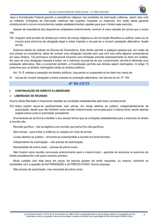 Lei do Direito Autoral nº 9.610, de 19 de Fevereiro de 1998: Proíbe a reprodução total ou parcial desse material ou divulgação com fins
comerciais ou não, em qualquer meio de comunicação, inclusive na Internet, sem autorização do Alfa Concursos Públicos Online.
Aqui a Constituição Federal garantiu a assistência religiosa nas entidades de internação coletivas, sejam elas civis
ou militares. Entidades de internação coletivas são quartéis, hospitais ou hospícios. Em razão desta garantia
constitucional é comum encontrarmos nestes estabelecimentos capelas para que o direito seja exercido.
Apesar da importância dos dispositivos analisados anteriormente, nenhum é mais cobrado em prova que o inciso
VIII:
VIII. ninguém será privado de direitos por motivo de crença religiosa ou de convicção filosófica ou política, salvo se as
invocar para eximir-se de obrigação legal a todos imposta e recusar-se a cumprir prestação alternativa, fixada
em lei;
Estamos diante do instituto da Escusa de Consciência. Este direito permite a qualquer pessoa que, em razão de
sua crença ou consciência, deixe de cumprir uma obrigação imposta sem que com isso sofra alguma consequência
em seus direitos. Tal permissivo constitucional encontra uma limitação prevista expressamente no texto em análise.
No caso de uma obrigação imposta a todos, se o indivíduo recusar-se ao seu cumprimento, ser-lhe-á oferecida uma
prestação alternativa. Não a cumprindo também, a Constituição permite que direitos sejam restringidos. O artigo 15
prescreve que os direitos restringidos serão os direitos políticos:
Art. 15. É vedada a cassação de direitos políticos, cuja perda ou suspensão só se dará nos casos de:
IV. recusa de cumprir obrigação a todos imposta ou prestação alternativa, nos termos do art. 5º, VIII;
I. CONTINUAÇÃO DE DIREITO À LIBERDADE
 LIBERDADE DE REUNIÃO
Acerca desta liberdade é importante ressaltar as condições estabelecidas pelo texto constitucional:
XVI. todos podem reunir-se pacificamente, sem armas, em locais abertos ao público, independentemente de
autorização, desde que não frustrem outra reunião anteriormente convocada para o mesmo local, sendo apenas
exigido prévio aviso à autoridade competente;
Enumerando-as de forma a facilitar o seu estudo temos que as condições estabelecidas para o exercício do direito
à reunião são:
Reunião pacífica – não se legitima uma reunião que tenha fins não-pacíficos;
Sem armas – para evitar a violência ou coação por meio de armas;
Locais abertos ao público – encontra-se subentendida a reunião em local fechado;
Independente de autorização – não precisa de autorização;
Necessidade de prévio aviso – precisa de prévio aviso;
Não frustrar outra reunião convocada anteriormente para o mesmo local – garantia de isonomia no exercício do
direito prevalecendo o de quem exerceu primeiro.
Muito cuidado com este tema em prova. As bancas gostam de omitir requisitos, ou mesmo, confundir os
candidatos com a questão da AUTORIZAÇÃO e do PRÉVIO AVISO. Nunca esqueça:
Não precisa de autorização, mas necessita de prévio aviso.
 