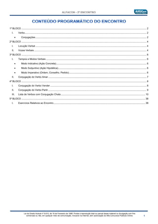 Lei do Direito Autoral nº 9.610, de 19 de Fevereiro de 1998: Proíbe a reprodução total ou parcial desse material ou divulgação com fins
comerciais ou não, em qualquer meio de comunicação, inclusive na Internet, sem autorização do Alfa Concursos Públicos Online.
1º BLOCO ........................................................................................................................................................................................... 2
I. Verbo...................................................................................................................................................................................... 2
• Conjugações...................................................................................................................................................................... 2
2º BLOCO ........................................................................................................................................................................................... 4
I. Locução Verbal ...................................................................................................................................................................... 4
II. Vozes Verbais ........................................................................................................................................................................ 4
3º BLOCO ........................................................................................................................................................................................... 6
I. Tempos e Modos Verbais ...................................................................................................................................................... 6
• Modo Indicativo (Ação Concreta)....................................................................................................................................... 6
• Modo Subjuntivo (Ação Hipotética).................................................................................................................................... 6
• Modo Imperativo (Ordem, Conselho, Pedido).................................................................................................................... 6
II. Conjugação do Verbo Amar................................................................................................................................................... 7
4º BLOCO ........................................................................................................................................................................................... 8
I. Conjugação do Verbo Vender................................................................................................................................................ 8
II. Conjugação do Verbo Partir................................................................................................................................................... 9
III. Lista de Verbos com Conjugação Chata.............................................................................................................................. 10
5º BLOCO ......................................................................................................................................................................................... 38
I. Exercícios Relativos ao Encontro......................................................................................................................................... 38
 