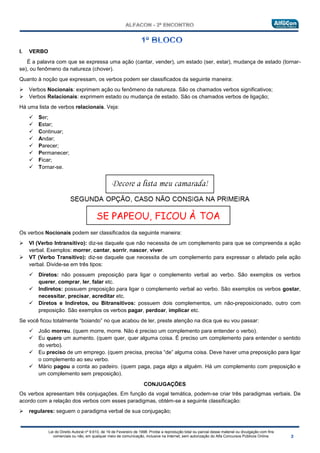 Lei do Direito Autoral nº 9.610, de 19 de Fevereiro de 1998: Proíbe a reprodução total ou parcial desse material ou divulgação com fins
comerciais ou não, em qualquer meio de comunicação, inclusive na Internet, sem autorização do Alfa Concursos Públicos Online.
I. VERBO
É a palavra com que se expressa uma ação (cantar, vender), um estado (ser, estar), mudança de estado (tornar-
se), ou fenômeno da natureza (chover).
Quanto à noção que expressam, os verbos podem ser classificados da seguinte maneira:
 Verbos Nocionais: exprimem ação ou fenômeno da natureza. São os chamados verbos significativos;
 Verbos Relacionais: exprimem estado ou mudança de estado. São os chamados verbos de ligação;
Há uma lista de verbos relacionais. Veja:
 Ser;
 Estar;
 Continuar;
 Andar;
 Parecer;
 Permanecer;
 Ficar;
 Tornar-se.
Os verbos Nocionais podem ser classificados da seguinte maneira:
 VI (Verbo Intransitivo): diz-se daquele que não necessita de um complemento para que se compreenda a ação
verbal. Exemplos: morrer, cantar, sorrir, nascer, viver.
 VT (Verbo Transitivo): diz-se daquele que necessita de um complemento para expressar o afetado pela ação
verbal. Divide-se em três tipos:
 Diretos: não possuem preposição para ligar o complemento verbal ao verbo. São exemplos os verbos
querer, comprar, ler, falar etc.
 Indiretos: possuem preposição para ligar o complemento verbal ao verbo. São exemplos os verbos gostar,
necessitar, precisar, acreditar etc.
 Diretos e Indiretos, ou Bitransitivos: possuem dois complementos, um não-preposicionado, outro com
preposição. São exemplos os verbos pagar, perdoar, implicar etc.
Se você ficou totalmente “boiando” no que acabou de ler, preste atenção na dica que eu vou passar:
 João morreu. (quem morre, morre. Não é preciso um complemento para entender o verbo).
 Eu quero um aumento. (quem quer, quer alguma coisa. É preciso um complemento para entender o sentido
do verbo).
 Eu preciso de um emprego. (quem precisa, precisa “de” alguma coisa. Deve haver uma preposição para ligar
o complemento ao seu verbo.
 Mário pagou a conta ao padeiro. (quem paga, paga algo a alguém. Há um complemento com preposição e
um complemento sem preposição).
• CONJUGAÇÕES
Os verbos apresentam três conjugações. Em função da vogal temática, podem-se criar três paradigmas verbais. De
acordo com a relação dos verbos com esses paradigmas, obtém-se a seguinte classificação:
 regulares: seguem o paradigma verbal de sua conjugação;
 