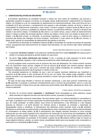 Lei do Direito Autoral nº 9.610, de 19 de Fevereiro de 1998: Proíbe a reprodução total ou parcial desse material ou divulgação com fins
comerciais ou não, em qualquer meio de comunicação, inclusive na Internet, sem autorização do Alfa Concursos Públicos Online.
I. EXERCÍCIOS RELATIVOS AO ENCONTRO
(L.1) Setores significativos da sociedade começam a clamar por nova cultura de mobilidade, que promova a
apropriação equitativa do espaço e do tempo na circulação urbana, (L.4) priorizando o deslocamento em transporte
coletivo, em bicicleta ou a pé, em substituição ao deslocamento em automóvel particular. Essa nova forma de ver a
mobilidade (L.7) deve promover o reordenamento dos espaços e das atividades urbanas, de forma a reduzir as
necessidades de deslocamento motorizado e seus custos e construir espaços e tempos sociais (L.10) em que se
preserve, defenda e promova a qualidade do ambiente natural e os patrimônios históricos, culturais e artísticos das
cidades e dos bairros antigos. A mobilidade (L.13) urbana é, ao mesmo tempo, causa e efeito do desenvolvimento
urbano e integra as ações dos principais agentes e fatores que afetam a forma como uma cidade se desenvolve. O
Estado, o (L.16) setor privado, os indivíduos, os processos migratórios, o valor da terra urbana e a dinâmica da
economia são fatores que interagem de forma complexa, "produzindo" o meio urbano em (L.19) que vivemos, e,
desse modo. gerando as necessidades de deslocamento das pessoas e dos bens.
O atendimento às demandas de mobilidade evidencia (L.22) a necessidade de controle do processo de expansão
urbana, propugnando pelo desenvolvimento de cidades mais adensadas, em cujo território haja melhor distribuição
das funções.
Internet:<http://diamundialsemcarro.ning.com> (com adaptações).
1. A expressão "de forma a reduzir" (L.8) poderia ser substituída pela forma verbal reduzindo sem prejuízo para o
sentido e a correção gramatical do período sintático em que ocorre.
2. No trecho "haja melhor distribuição das funções" (L.24), o emprego do modo subjuntivo na forma verbal
indica possibilidade, hipótese, e não a certeza de ocorrência de melhor distribuição de funções.
(L.1) As projeções sobre a economia para os próximos dez anos são alentadoras. Se o Brasil mantiver razoável
ritmo de crescimento nesse período, chegará ao final da próxima (L.4) década sem extrema pobreza. Algumas
projeções chegam a apontar o país como a primeira das atuais nações emergentes em condições de romper a
barreira do subdesenvolvimento e (L.7) ingressar no restrito mundo rico.
Tais previsões baseiam-se na hipótese de que o país vai superar eventuais obstáculos que impediriam a
economia de (L.10) crescer a ritmo continuado de 5% ao ano, em média. Para realizar essas projeções, o Brasil
precisa aumentar a sua capacidade de poupança doméstica e investir mais para ampliar (L.13) a oferta e se tomar
competitivo.
No lugar de alta carga tributária e estrutura de impostos inadequada, o país deve priorizar investimentos que
(L.16) expandam a produção e contribuam simultaneamente para o aumento de produtividade, como é o caso dos
gastos com educação. É dessa forma que são criadas boas oportunidades de (L.19) trabalho, geradoras de renda, de
maneira sustentável.
O Globo, Editorial, 12/07/2010 (com adaptações).
3. Na linha 16, as formas verbais "expandam" e "contribuam" foram empregadas no modo subjuntivo, porque
estão inseridas em segmento de texto que trata de fatos incertos, prováveis ou hipotéticos.
(L.1) A característica central da modernidade, não seria demais repetir, é a institucionalização do universalismo e
seu duplo, a igualdade como principio organizador da esfera (L.4) pública. Com base nesse pressuposto, argumento
que, em nossa sociedade, na esfera pública, duas formas de particularismo o das diferenças e o das relações
pessoais se reforçam e se (L.7) articulam em diversas arenas e situações, na produção e reprodução de
desigualdades sociais e simbólicas. O particularismo das diferenças produz exclusão social e (L.10) simbólica,
dificultando os sentimentos de pertencimento e interdependência social, necessários para a efetiva institucionalização
do universalismo na esfera pública. (L.13) O particularismo das relações pessoais atravessa os novos arranjos
institucionais que vêm sendo propostos como mecanismos de construção de novas formas de sociabilidade e (L.16)
ação coletiva na esfera pública. Finalmente, considero que, embora a formação de novos sujeitos sociais e políticos e
de arenas de participação da sociedade na formulação e gestão das (L.19) politicas públicas traga as marcas de
nossa trajetória histórica, constitui, ao mesmo tempo, possibilidade aberta para outra equação entre universalismo e
particularismo na sociedade (L.22) brasileira.
Jemi Vaiteman. Desigualdades sociais e particularismos na sociedade brasileira.
In: Cadernos de Saúde Pública, Rio de Janeiro, Nº 18 (Suplemento), p. 38 (com adaptações).
 