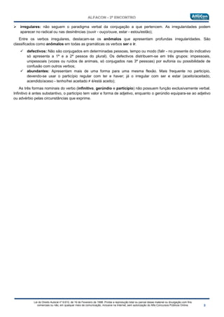 Lei do Direito Autoral nº 9.610, de 19 de Fevereiro de 1998: Proíbe a reprodução total ou parcial desse material ou divulgação com fins
comerciais ou não, em qualquer meio de comunicação, inclusive na Internet, sem autorização do Alfa Concursos Públicos Online.
 irregulares: não seguem o paradigma verbal da conjugação a que pertencem. As irregularidades podem
aparecer no radical ou nas desinências (ouvir - ouço/ouve, estar - estou/estão);
Entre os verbos irregulares, destacam-se os anômalos que apresentam profundas irregularidades. São
classificados como anômalos em todas as gramáticas os verbos ser e ir.
 defectivos: Não são conjugados em determinadas pessoas, tempo ou modo (falir - no presente do indicativo
só apresenta a 1ª e a 2ª pessoa do plural). Os defectivos distribuem-se em três grupos: impessoais,
unipessoais (vozes ou ruídos de animais, só conjugados nas 3ª pessoas) por eufonia ou possibilidade de
confusão com outros verbos;
 abundantes: Apresentam mais de uma forma para uma mesma flexão. Mais frequente no particípio,
devendo-se usar o particípio regular com ter e haver; já o irregular com ser e estar (aceito/aceitado,
acendido/aceso - tenho/hei aceitado ≠ é/está aceito);
As três formas nominais do verbo (infinitivo, gerúndio e particípio) não possuem função exclusivamente verbal.
Infinitivo é antes substantivo, o particípio tem valor e forma de adjetivo, enquanto o gerúndio equipara-se ao adjetivo
ou advérbio pelas circunstâncias que exprime.
 