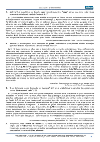 Lei do Direito Autoral nº 9.610, de 19 de Fevereiro de 1998: Proíbe a reprodução total ou parcial desse material ou divulgação com fins
comerciais ou não, em qualquer meio de comunicação, inclusive na Internet, sem autorização do Alfa Concursos Públicos Online.
4. Na linha 19, é obrigatório o uso do verbo trazer no modo subjuntivo - "traga" - porque essa forma verbal integra
uma oração iniciada pelo vocábulo "embora" (L.17).
(L.1) O mundo tem gerado excepcionais avanços tecnológicos nas últimas décadas e aumentado drasticamente
sua capacidade de produzir bens e serviços. Ao mesmo tempo, (L.4) convivemos com 3 bilhões de pobres, dos quais
1,2 bilhão são extremamente pobres. Uma em cada seis pessoas passa fome em um mundo que pode fornecer
alimentos para uma (L.7) população maior que a atual. A crise econômica mundial agravou esses problemas. A
cidadania exige modelos econômicos que incluam a todos e existe uma demanda ativa e (L.10) crescente em muitos
países nesse sentido. A ética e a economia têm de estar a serviço de políticas públicas inclusivas. Nos países
nórdicos, no Canadá e na pequena, mas muito ativa (L.13) eticamente. Costa Rica está comprovado que práticas
éticas fazem bem à economia, geram maior expectativa de vida e criam coesão social. Segundo o economista
argentino (L.16) Kliksberg, o círculo perverso da iniquidade só será rompido quando enxergarmos a pobreza como
uma violação dos direitos humanos, contra a qual é preciso lutar diariamente.
Entrevista de Bernardo Kliksberg a Carta Capital, 12/05/2010 (com adaptações).
5. Na linha 5, a substituição da flexão de singular em "passa", pela flexão de plural passam, manteria a correção
gramatical do texto, mas colocaria a ênfase em "seis pessoas".
(L.1) Há duas maneiras de olhar para o desenvolvimento no mundo contemporâneo. Uma, profundamente
influenciada pelo crescimento da economia e pelos valores que lhe estão (L.4) subjacentes, refere-se ao
desenvolvimento essencialmente como uma expansão rápida e sustentada do produto nacional bruto per capita,
talvez qualificada por uma exigência de que (L.7) os frutos dessa expansão alcancem todas as camadas da
comunidade. Uma segunda visão, que contrasta com a anterior, vê o desenvolvimento como um processo que
aumenta a (L.10) liberdade dos envolvidos para perseguir quaisquer objetivos que valorizem. Em consonância com
essa visão do desenvolvimento, a expansão da capacidade humana (L.13) pode ser descrita como a característica
central do desenvolvimento. O conceito de "capacidade" de uma pessoa pode ser encontrado em Aristóteles, para
quem a vida de um (L.16) indivíduo pode ser vista como uma sequência de coisas que ele faz e que constituem uma
sucessão de funcionamentos. A capacidade refere-se às combinações alternativas de (L.19) funcionamentos a partir
das quais uma pessoa pode escolher. Assim, a noção de capacidade é essencialmente um regime de liberdade o
leque de opções que uma pessoa tem para (L.22) decidir que tipo de vida levar. A pobreza, nessa visão, não reside
apenas no estado de empobrecimento em que uma pessoa pode realmente viver, mas também na falta de (L.25)
oportunidade real imposta por constrangimentos sociais, bem como circunstâncias pessoais para escolher outros
tipos de vida.
Amartya Sem. Desenvolvimento com opulência, ou com liberdade efetiva.
In: Planeta, maio/2010, p. 75 (com adaptações).
6. O uso de terceira pessoa do singular em "aumenta" (L.9) tem a função textual e gramatical de associar esse
verbo a "Uma segunda visão" (L.8).
(L.1) A relação de poder e status entre grupos está ligada à identidade social, que permite ao grupo dominante na
sociedade, por deter o poder e o status, impor valores e (L.4) ideologias, que, por sua vez, servem para legitimar e
perpetuar o status quo. Vale lembrar que os indivíduos nascem já inseridos em uma estrutura social e, simplesmente
em função (L.7) do sexo ou da classe social, entre outros itens, são colocados em um ou em outro grupo social.
Dessa forma, adquirem as categorias sociais definitivas dos grupos aos quais pertencem (L.10) e que podem ter
valores sociais positivos ou negativos. Os membros dos grupos dominantes e de status superior passam a ter
identidade social positiva e maior grau de autoestima. Da (L.13) mesma forma, os membros de status inferior ou de
grupos subordinados têm ou adquirem identidade social menos positiva e menor autoestima. Entretanto, se a
mobilidade para (L.16) uma classe superior parece impossível e os membros do grupo inferior percebem as fronteiras
entre os grupos como impenetráveis, eles podem vir a adotar estratégias coletivas (L.19) para criar uma identidade
social mais positiva para o seu grupo. Tais mudanças são denominadas mudanças sociais.
Astrid N. Sgarbieri, A mulher brasileira: representações na mídia.
In: M. I. Ghilardi-Lucens (Org). Representações do feminino, PUC: Átomo, 2003, p.128-9 (com adaptações).
7. A expressão verbal "podem vir a adotar" (L.18) indica uma possibilidade e uma continuidade da ação que o
simples uso de "adotar" não indicaria; por essa razão, as ideias de possibilidade e de continuidade seriam
incorporadas a essa expressão, sem prejudicar as relações semânticas nem a correção gramatical do texto, se
fosse usada a forma verbal viriam adotando.
 