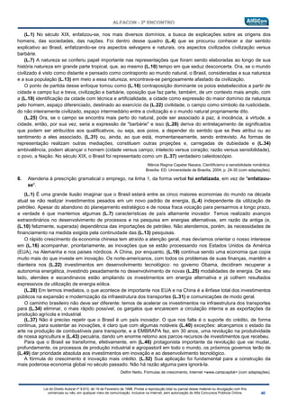 Lei do Direito Autoral nº 9.610, de 19 de Fevereiro de 1998: Proíbe a reprodução total ou parcial desse material ou divulgação com fins
comerciais ou não, em qualquer meio de comunicação, inclusive na Internet, sem autorização do Alfa Concursos Públicos Online.
(L.1) No século XIX, enfatizou-se, nos mais diversos domínios, a busca de explicações sobre as origens dos
homens, das sociedades, das nações. Foi dentro desse quadro (L.4) que se procurou conhecer e dar sentido
explicativo ao Brasil, enfatizando-se ora aspectos selvagens e naturais, ora aspectos civilizados civilização versus
barbárie.
(L.7) A natureza se conferiu papel importante nas representações que foram sendo elaboradas ao longo de sua
história natureza em grande parte tropical, que, ao mesmo (L.10) tempo em que seduz desconcerta. Ora, se o mundo
civilizado é visto como distante e pensado como contraponto ao mundo natural, o Brasil, consideradas a sua natureza
e a sua população (L.13) em meio a essa natureza, encontrava-se perigosamente afastado da civilização.
O ponto de partida desse enfoque tomou como (L.16) contraposição dominante os poios estabelecidos a partir de
cidade e campo luz e treva, civilização e barbárie, oposição que faz parte, também, de um contexto mais amplo, com
a (L.19) identificação da cidade com técnica e artificialidade, a cidade como expressão do maior domínio da natureza
pelo homem, espaço diferenciado, destinado ao exercício da (L.22) civilidade; o campo como símbolo da rusticidade,
do não inteiramente civilizado, espaço intermediário entre a civilização e o mundo natural propriamente dito.
(L.25) Ora, se o campo se encontra mais perto do natural, pode ser associado à paz, à inocência, à virtude, a
cidade, então, por sua vez, seria a expressão de "barbárie" e isso (L.28) deriva do entrelaçamento de significados
que podem ser atribuídos aos qualificativos, ou seja, aos poios, a depender do sentido que se lhes atribui ou ao
sentimento a eles associado, (L.31) ou, ainda, ao que está, momentaneamente, sendo entrevisto. As formas de
representação realizam outras mediações, constituem outras projeções e, carregadas de dubiedade e (L.34)
ambivalência, podem alcançar o homem (cidade versus campo; intelecto versus coração; razão versus sensibilidade),
o povo, a Nação. No século XIX, o Brasil foi representado como um (L.37) verdadeiro caleidoscópio.
Márcia Regina Capelar Naxara, Cientificismo e sensibilidade romântica.
Brasília: ED. Universidade de Brasília, 2004, p. 24-35 (com adaptações).
8. Atenderia à prescrição gramatical o emprego, na linha 1, da forma verbal foi enfatizada, em vez de "enfatizou-
se".
(L.1) É uma grande ilusão imaginar que o Brasil estará entre as cinco maiores economias do mundo na década
atual se não realizar investimentos pesados em um novo padrão de energia, (L.4) independente da utilização de
petróleo. Apesar do abandono do planejamento estratégico e de nossa fraca vocação para pensarmos a longo prazo,
a verdade é que mantemos algumas (L.7) características de país altamente inovador. Temos realizado avanços
extraordinários no desenvolvimento de processos e na pesquisa em energias alternativas, em razão da antiga (e,
(L.10) felizmente, superada) dependência das importações de petróleo. Não atendemos, porém, às necessidades de
financiamento na medida exigida pela continuidade das (L.13) pesquisas.
O rápido crescimento da economia chinesa tem atraído a atenção geral, mas devíamos orientar o nosso interesse
em (L.16) acompanhar, prioritariamente, as inovações que se estão processando nos Estados Unidos da América
(EUA), na Alemanha e nos países nórdicos. A China, por enquanto, (L.19) continua sendo uma economia que copia
muito mais do que investe em inovação. Os norte-americanos, com todos os problemas de suas finanças, mantêm a
dianteira nos (L.22) investimentos em desenvolvimento tecnológico: no governo Obama, decidiram recuperar a
autonomia energética, investindo pesadamente no desenvolvimento de novas (L.25) modalidades de energia. De seu
lado, alemães e escandinavos estão ampliando os investimentos em energia alternativa e já colhem resultados
expressivos da utilização de energia eólica.
(L.28) Em termos imediatos, o que acontece de importante nos EUA e na China é a ênfase total dos investimentos
públicos na expansão e modernização da infraestrutura dos transportes (L.31) e comunicações de modo geral.
O caminho brasileiro não deve ser diferente: temos de acelerar os investimentos na infraestrutura dos transportes
para (L.34) eliminar, o mais rápido possível, os gargalos que encarecem a circulação interna e as exportações da
produção agrícola e industrial.
(L.37) Não é preciso repetir que o Brasil é um país inovador. O que nos falta é o suporte do crédito, de forma
continua, para sustentar as inovações, é claro que com algumas notáveis (L.40) exceções: alcançamos o estado da
arte na produção de combustíveis para transporte, e a EMBRAPA fez, em 30 anos, uma revolução na produtividade
de nossa agricultura e (L.43) pecuária, dando um enorme retomo aos parcos recursos de investimentos que recebeu.
Para que o Brasil se transforme, efetivamente, em (L.46) protagonista importante da revolução que vai mudar,
profundamente, os processos de produção industrial e agropastoril em todo o mundo, os próximos governos terão de
(L.49) dar prioridade absoluta aos investimentos em inovação e ao desenvolvimento tecnológico.
A fórmula do crescimento é inovação mais crédito. (L.52) Sua aplicação foi fundamental para a construção da
mais poderosa economia global no século passado. Não há razão alguma para ignorá-la.
Delfim Netto. Fórmulas de crescimento, Internet <www.cartacapital> (com adaptações).
 