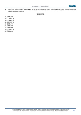 Lei do Direito Autoral nº 9.610, de 19 de Fevereiro de 1998: Proíbe a reprodução total ou parcial desse material ou divulgação com fins
comerciais ou não, em qualquer meio de comunicação, inclusive na Internet, sem autorização do Alfa Concursos Públicos Online.
9. A locução verbal "estão ampliando" (L.26) é equivalente à forma verbal ampliam, pois ambas expressam
valores temporais idênticos.
GABARITO
1 - ERRADO
2 - CORRETO
3 - CORRETO
4 - CORRETO
5 - ERRADO
6 - ERRADO
7 - ERRADO
8 - CORRETO
9 - ERRADO
 
