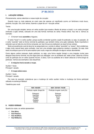 Lei do Direito Autoral nº 9.610, de 19 de Fevereiro de 1998: Proíbe a reprodução total ou parcial desse material ou divulgação com fins
comerciais ou não, em qualquer meio de comunicação, inclusive na Internet, sem autorização do Alfa Concursos Públicos Online.
I. LOCUÇÃO VERBAL
Primeiramente, vamos relembrar a nossa noção de Locução:
Quando duas ou mais palavras se unem para dar apenas um significado ocorre um fenômeno muito louco,
portanto, locução. Ora, dois verbos, fazendo o papel de um = locução verbal.
Teoria:
Em uma locução simples, temos um verbo auxiliar (que recebe a flexão de tempo e modo), e um verbo principal
(indicado a ação verbal), colocado em uma das formas nominais do verbo. Parece difícil, mas não é. Vamos ao
exemplo:
 O homem havia acendido a fogueira.
O verbo “haver” é o verbo auxiliar, porque auxilia a entender quando a ação foi praticada, ou seja, no passado. Já
o verbo “acender” está na forma nominal do particípio, que também indica uma ação realizada. Muito importante é
entender que se trata de uma forma composta, por isso há que se analisarem as duas formas verbais.
Muito provavelmente você já deve ter se perguntado se o correto é utilizar “acendido” ou “aceso”. Sem problemas,
é algo muito natural fazer essa confusão, mas com uma simples regra podemos resolver a questão. Ou seja, todo
esse circunlóquio que eu fiz foi para explicar para você a regra de utilização de alguns verbos abundantes.
Como alguns verbos possuem duplo particípio, ou seja, uma forma regular (longa) e uma irregular (curta) para
designar essa forma nominal, há uma regra para sua utilização: com os auxiliares ser, estar e ficar, utiliza-se a forma
curta do particípio de um verbo (quando houver, é claro). Com os auxiliares ter e haver utiliza-se a forma longa do
particípio. Vamos aos exemplos e aos esquemas:
 A máquina havia secado a roupa.
Auxiliar = havia
Principal = secado
 A roupa estava seca.
Auxiliar = havia
Principal = secado
Por meio do exemplo, entende-se que a mudança do verbo auxiliar motiva a mudança da forma participial
utilizada na sentença! Moleza!
Tabelinha para você:
II. VOZES VERBAIS
Quanto às vozes, os verbos apresentam:
 Voz Ativa;
 Voz Passiva;
 Voz Analítica;
 Voz Reflexiva.
 