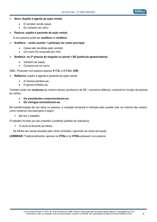 Lei do Direito Autoral nº 9.610, de 19 de Fevereiro de 1998: Proíbe a reprodução total ou parcial desse material ou divulgação com fins
comerciais ou não, em qualquer meio de comunicação, inclusive na Internet, sem autorização do Alfa Concursos Públicos Online.
 Ativa: Sujeito é agente da ação verbal;
• O corretor vende casas.
• Eu comprei um carro.
 Passiva: sujeito é paciente da ação verbal;
A voz passiva pode ser analítica ou sintética:
 Analítica: - verbo auxiliar + particípio do verbo principal;
• Casas são vendidas pelo corretor.
• Um carro foi comprado por mim.
 Sintética: na 3ª pessoa do singular ou plural + SE (partícula apassivadora);
• Vendem-se casas.
• Comprou-se um carro.
OBS.: Possuem voz passiva apenas V.T.D. e V.T.D.I. (VB)
 Reflexiva: sujeito é agente e paciente da ação verbal.
• A menina penteou-se.
• O garoto enfeitou-se.
Também pode ser recíproca ao mesmo tempo (acréscimo de SE = pronome reflexivo, variável em função da pessoa
do verbo).
• Os presidentes cumprimentaram-se.
• Os inimigos entreolharam-se.
Na transformação da voz ativa na passiva, a variação temporal é indicada pelo auxiliar (ser na maioria das vezes),
como notamos nos exemplos a seguir:
 Ele fez o trabalho.
O trabalho foi feito por ele (mantido o pretérito perfeito do indicativo)
 O vento ia levando as folhas.
As folhas iam sendo levadas pelo vento (mantido o gerúndio do verbo principal).
LEMBRAR: Tradicionalmente, apenas os VTDs e os VTDIs possuem voz passiva.
 