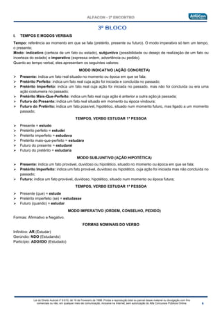 Lei do Direito Autoral nº 9.610, de 19 de Fevereiro de 1998: Proíbe a reprodução total ou parcial desse material ou divulgação com fins
comerciais ou não, em qualquer meio de comunicação, inclusive na Internet, sem autorização do Alfa Concursos Públicos Online.
I. TEMPOS E MODOS VERBAIS
Tempo: referência ao momento em que se fala (pretérito, presente ou futuro). O modo imperativo só tem um tempo,
o presente;
Modo: indicativo (certeza de um fato ou estado), subjuntivo (possibilidade ou desejo de realização de um fato ou
incerteza do estado) e imperativo (expressa ordem, advertência ou pedido).
Quanto ao tempo verbal, eles apresentam os seguintes valores:
• MODO INDICATIVO (AÇÃO CONCRETA)
 Presente: indica um fato real situado no momento ou época em que se fala;
 Pretérito Perfeito: indica um fato real cuja ação foi iniciada e concluída no passado;
 Pretérito Imperfeito: indica um fato real cuja ação foi iniciada no passado, mas não foi concluída ou era uma
ação costumeira no passado;
 Pretérito Mais-Que-Perfeito: indica um fato real cuja ação é anterior a outra ação já passada;
 Futuro do Presente: indica um fato real situado em momento ou época vindoura;
 Futuro do Pretérito: indica um fato possível, hipotético, situado num momento futuro, mas ligado a um momento
passado;
TEMPOS, VERBO ESTUDAR 1ª PESSOA
 Presente = estudo
 Pretérito perfeito = estudei
 Pretérito imperfeito = estudava
 Pretérito mais-que-perfeito = estudara
 Futuro do presente = estudarei
 Futuro do pretérito = estudaria
• MODO SUBJUNTIVO (AÇÃO HIPOTÉTICA)
 Presente: indica um fato provável, duvidoso ou hipotético, situado no momento ou época em que se fala;
 Pretérito Imperfeito: indica um fato provável, duvidoso ou hipotético, cuja ação foi iniciada mas não concluída no
passado;
 Futuro: indica um fato provável, duvidoso, hipotético, situado num momento ou época futura;
TEMPOS, VERBO ESTUDAR 1ª PESSOA
 Presente (que) = estude
 Pretérito imperfeito (se) = estudasse
 Futuro (quando) = estudar
• MODO IMPERATIVO (ORDEM, CONSELHO, PEDIDO)
Formas: Afirmativo e Negativo.
FORMAS NOMINAIS DO VERBO
Infinitivo: AR (Estudar)
Gerúndio: NDO (Estudando)
Particípio: ADO/IDO (Estudado)
 
