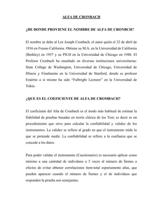 ALFA DE CRONBACH


¿DE DONDE PROVIENE EL NOMBRE DE ALFA DE CRONBCH?


El nombre se debe al Lee Joseph Cronbach, el autor quién el 22 de abril de
1916 en Fresno California. Obtiene su M.A. en la Universidad de California
(Berkley) en 1937 y su PH.D en la Universidad de Chicago en 1940. El
Profesor Cronbach ha enseñado en diversas instituciones universitarias:
State Collage de Washington, Universidad de Chicago, Universidad de
Illinois y Finalmente en la Universidad de Stanford, donde es profesor
Emérito a si mismo ha sido “Fulbright Lecturer” en la Universidad de
Tokio.


¿QUE ES EL COEFICIENTE DE ALFA DE CROMBACH?


El coeficiente del Alta de Cronbach es el modo más habitual de estimar la
fiabilidad de pruebas basadas en teoría clásica de los Test; es decir es un
procedimiento que sirve para calcular la confiabilidad y validez de los
instrumentos. La validez se refiere al grado en que el instrumento mide lo
que se pretende medir. La confiabilidad se refiere a la confianza que se
concede a los datos.


Para poder validar el instrumento (Cuestionario) es necesario aplicar como
mínimo a una cantidad de individuos a 5 veces al número de Ítemes a
efectos de evitar obtener correlaciones ítem-total espuriamente altas, que
pueden aparecer cuando el número de Ítemes y el de individuos que
responden la prueba son semejantes.
 