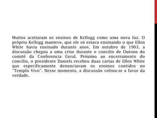 Muitos aceitaram os ensinos de Kellogg como uma nova luz. O
próprio Kellogg manteve, que ele só estava ensinando o que Ellen
White havia ensinado durante anos. Em outubro de 1903, a
discussão chegou a uma crise durante o concilio de Outono do
comitê da Conferencia Geral. Próximo ao encerramento do
concilio, o presidente Daniels recebeu duas cartas de Ellen White
que especificamente denunciavam os ensinos contidos no
“Templo Vivo”. Nesse momento, a discussão voltou-se a favor da
verdade.
 