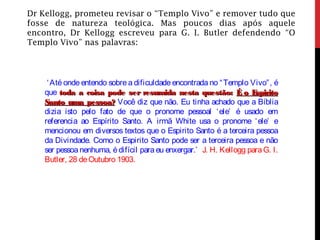 Dr Kellogg, prometeu revisar o “Templo Vivo” e remover tudo que
fosse de natureza teológica. Mas poucos dias após aquele
encontro, Dr Kellogg escreveu para G. I. Butler defendendo “O
Templo Vivo” nas palavras:
‘Até onde entendo sobre a dificuldade encontrada no “Templo Vivo”, é
que toda a coisa pode ser resumida nesta questão:toda a coisa pode ser resumida nesta questão: É o EspiritoÉ o Espirito
Santo uma pessoa?Santo uma pessoa? Você diz que não. Eu tinha achado que a Bíblia
dizia isto pelo fato de que o pronome pessoal ‘ele’ é usado em
referencia ao Espírito Santo. A irmã White usa o pronome ‘ele’ e
mencionou em diversos textos que o Espirito Santo é a terceira pessoa
da Divindade. Como o Espirito Santo pode ser a terceira pessoa e não
ser pessoa nenhuma, é difícil para eu enxergar.’ J. H. Kellogg paraG. I.
Butler, 28 deOutubro 1903.
 