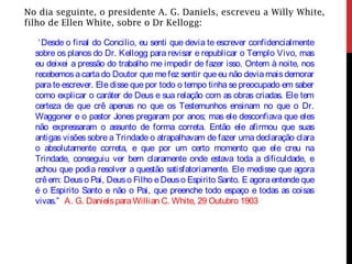 No dia seguinte, o presidente A. G. Daniels, escreveu a Willy White,
filho de Ellen White, sobre o Dr Kellogg:
‘Desde o final do Concilio, eu senti que devia te escrever confidencialmente
sobre os planos do Dr. Kellogg para revisar e republicar o Templo Vivo, mas
eu deixei a pressão do trabalho me impedir de fazer isso. Ontem à noite, nos
recebemos a carta do Doutor que me fez sentir que eu não devia mais demorar
para te escrever. Ele disse que por todo o tempo tinha se preocupado em saber
como explicar o caráter de Deus e sua relação com as obras criadas. Ele tem
certeza de que crê apenas no que os Testemunhos ensinam no que o Dr.
Waggoner e o pastor Jones pregaram por anos; mas ele desconfiava que eles
não expressaram o assunto de forma correta. Então ele afirmou que suas
antigas visões sobre a Trindade o atrapalhavam de fazer uma declaração clara
o absolutamente correta, e que por um certo momento que ele creu na
Trindade, conseguiu ver bem claramente onde estava toda a dificuldade, e
achou que podia resolver a questão satisfatoriamente. Ele medisse que agora
crêem: Deuso Pai, Deuso Filho eDeuso Espirito Santo. E agoraentendeque
é o Espirito Santo e não o Pai, que preenche todo espaço e todas as coisas
vivas.” A. G. DanielsparaWillian C. White, 29 Outubro 1903
 