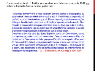 O ex-presidente G. I. Butler respondeu aos falsos ensinos de Kellogg
sobre o Espirito Santo nestas palavras:
‘Até onde a irmã White e você estão em perfeito acordo é preocupante, eu
devo deixar isso totalmente entre você e ela. A irmã White diz que não há
perfeito acordo. Vocêdeclara quehá. Eu conheço algumasdasobservações
dela que lhe dão forte base para você declarar que ela esta de acordo. Sou
honesto e franco suficiente para dizer isso, mas eu devo dar a ela o credito,
até que ela abandone isso de dizer que há uma diferença também, e eu não
creio quevocêpossadizer plenamenteo queelaquer dizer.
Deus habita em nós pelo Seu Santo Espirito, como um Confortador, como
um reprovador, mais como um reformador. Quando nós vamos a Ele, nós
participamos Dele nesse sentido, porque o Espirito vem a partir dEle; vem
do Pai e do Filho. Não é uma pessoa andando por ai a pé, ou voando, como
um ser literal no mesmo sentido que Cristo e o Pai fazem... pelo menos, se
é assim, está totalmente além da minha compreensão do entendimento da
linguagem ou daspalavras.” G. I. Butler paraJ. H. Kellogg, 5 abril 1904
 