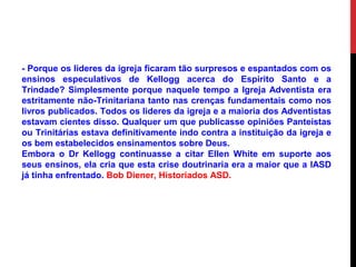 - Porque os lideres da igreja ficaram tão surpresos e espantados com os
ensinos especulativos de Kellogg acerca do Espirito Santo e a
Trindade? Simplesmente porque naquele tempo a Igreja Adventista era
estritamente não-Trinitariana tanto nas crenças fundamentais como nos
livros publicados. Todos os lideres da igreja e a maioria dos Adventistas
estavam cientes disso. Qualquer um que publicasse opiniões Panteístas
ou Trinitárias estava definitivamente indo contra a instituição da igreja e
os bem estabelecidos ensinamentos sobre Deus.
Embora o Dr Kellogg continuasse a citar Ellen White em suporte aos
seus ensinos, ela cria que esta crise doutrinaria era a maior que a IASD
já tinha enfrentado. Bob Diener, Historiados ASD.
 