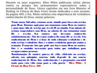 Durante os anos seguintes, Ellen White publicaria vários alertas
contra os perigos dos ensinamentos especulativos sobre a
personalidade de Deus. Vários capítulos em seu livro Ministry of
Healing (A Ciência do Bom Viver) foram dedicados a esta assunto.
Na pagina 409, a Sra. White enfatiza esta importância do verdadeiro
conhecimento de Deus, nestas palavras:
‘Como nosso Salvador, estamos neste mundo para fazer um serviço
para Deus. Estamos aqui para nos tornarmos como Deus no caráter,
e para uma vida de serviço que revele-O ao mundo. Ena missão de
sermos cooperadores com Deus, na missão de nos tornarmos como
Ele e revelar Seu caráter, nós devemos conhece-Lo
satisfatoriamente. Nós devemos conhece-Lo como Ele se revela. Um
conhecimento de Deus é a base de toda educação verdadeira e de
todo serviço verdadeiro. Esta é a única verdadeira proteção contra a
tentação. Ésomente isto que pode nos fazer como Deus no caráter.
Este é o caminho necessário para todos que trabalham para
reergueroutras pessoas.
Transformação de caráter, pureza de vida, eficiência no serviço,
adesão aos princípios corretos, tudo depende de um correto
conhecimento de Deus. Este conhecimento é a preparação essencial
tanto para esta vida como para a vida porvir. ’ Ellen White, A
Ciência do Bom Viver, 409
 
