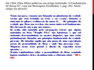 Em 1904, Ellen White publicou um artigo intitulado “O Fundamento
de Nossa Fé”, veja em Mensagens Escolhidas 1, pag. 201. Neste
artigo ela adverte:
‘Como um povo, estamos nos firmando na plataforma da verdade
eterna que tem resistido ao teste e ao exame. Estamos a
sustentar os pilares verificáveis da nossa fé. Os princípios da
verdade que Deus nos revelou, são nosso único real fundamento.
Eles fizeram de nós o que nós somos...
Eu tenho sido instruída pelo mensageiro celeste que alguns
raciocínios no livro “Templo Vivo” são falaciosos, e que tal
raciocínio desencaminhará as mentes daqueles, que não estão
profundamente firmados nos princípios fundamentais da verdade
presente. Ele introduz aquilo que não passa de uma especulação
acerca da personalidade de Deus e onde Sua presença está.
Ninguém nesta terra possui o direito de especular nesta
questão. ...
Teorias espiritualistas sobre a personalidade de Deus, seguindo
logicas conclusões deles, derrubam toda a eficiência cristã. ’ ME1,
201
 
