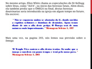 No mesmo artigo, Ellen White chama as especulações do Dr Kellogg
sobre Deus, como “ALFA”, ou inicio das heresias fatais. Além disso,
ela também prediz que o ÔMEGA ou final, destas heresias
doutrinarias seria introduzida na igreja em algum tempo no futuro.
Ela escreve:
‘ Não se enganem; muitos se afastarão da fé, dando ouvidos
a espíritos sedutores e doutrinas de demônios. Agora temos
diante de nós o alfa deste perigo. O Ômega será de uma
natureza mais impressionante. ’ Mensagens Seletas 1, 197
Mais uma vez, na pagina 203, nós lemos sua previsão sobre o
ômega:
‘O Templo Vivo contem o alfa destas teorias. Eu soube que o
ômega o sucederá em pouco tempo; e temi pelo nosso povo. ’
Mensagens Seletas 1, 203
 