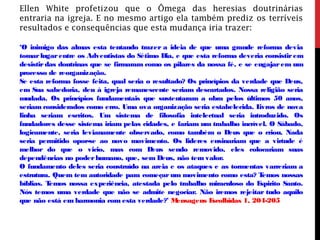 Ellen White profetizou que o Ômega das heresias doutrinárias
entraria na igreja. E no mesmo artigo ela também prediz os terríveis
resultados e consequências que esta mudança iria trazer:
‘O inimigo das almas esta tentando trazer a ideia de que uma grande reforma devia
tomarlugarentre os Adventistas do Sétimo Dia, e que esta reforma deveria consistirem
desistirdas doutrinas que se firmaram como os pilares da nossa fé, e se engajarem um
processo de reorganização.
Se esta reforma fosse feita, qual seria o resultado? Os princípios da verdade que Deus,
em Sua sabedoria, deu à igreja remanescente seriam descartados. Nossa religião seria
mudada. Os princípios fundamentais que sustentaram a obra pelos últimos 50 anos,
seriam considerados como erro. Uma ova organização seria estabelecida. Livros de nova
linha seriam escritos. Um sistema de filosofia intelectual seria introduzido. Os
fundadores desse sistema iriam pelas cidades, e fariam um trabalho incrível. O Sábado,
logicamente, seria levianamente observado, como também o Deus que o criou. Nada
seria permitido opor-se ao novo movimento. Os lideres ensinariam que a virtude é
melhor do que o vicio, mas com Deus sendo removido, eles colocariam suas
dependências no poderhumano, que, sem Deus, não tem valor.
O fundamento deles seria construído na areia e os ataques e as tormentas varreriam a
estrutura. Quem tem autoridade para começar um movimento como esta? Temos nossas
bíblias. Temos nossa experiência, atestada pelo trabalho miraculoso do Espirito Santo.
Nós temos uma verdade que não se admite negociar. Não iremos rejeitar tudo aquilo
que não está em harmonia com esta verdade?’ Mensagens Escolhidas 1, 204-205
 
