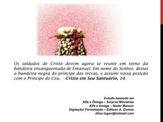 Estudo baseado em
Alfa e Ômega – Smyrna Ministries
Alfa e ômega – Nader Mansur
Digitação/ Formatação – Edilson A. Gomes
dilso.logan@hotmail.com
Os soldados de Cristo devem agora se reunir em torno da
bandeira ensanguentada de Emanuel. Em nome do Senhor, deixai
a bandeira negra do príncipe das trevas, e assumi vossa posição
com o Príncipe do Céu. - Cristo em Seu Santuário, 14
 