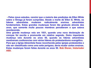 - Pelos meus estudos, conclui que a maioria das predições de Ellen White
sobre o Ômega já foram cumpridas. Desde a morte de Ellen G. White, os
lideres adventistas mudaram radicalmente ensinos adventistas
fundamentais. Estas grandes mudanças foram tão graduais através dos
anos, que somente muito poucos membros perceberam o que estava
acontecendo.
Uma grande mudança veio em 1931, quando uma nova declaração de
crenças foi escrita e promovida em relativo segredo. Outra importante
mudança veio durante os anos 50, quando os lideres adventistas
mantiveram conferencias com vários lideres do protestantismo evangélico.
Para que a Igreja Adventista fosse reconhecida pelas igrejas protestantes e
não ser classificada como uma seita perigosa, devia mudar certos ensinos.
Estas mudanças foram feitas durante os anos 50. Bob Diener, historiador
ASD.
 