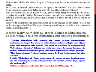 Muitos tem debatido sobre o que o ômega das heresias mortais realmente
seria.
Teria ele já entrado nos ensinos da Igreja Adventista? Ou nós deveríamos
ficar esperando que este falso ensino chegue algum dia no futuro?
Para responder estas questões vitais, precisamos simplesmente fazer outra:
os Adventistas do Sétimo Dia mudaram alguns de seus ensinos fundamentais
sobre a personalidade de Deus, nos últimos 83 anos desde a morte de Ellen
White?
Lideres da denominação confirma uma única mudança doutrinaria feita. Você
se lembra quando Ellen White predisse que o Ômega seria de uma “natureza
mais impressionante” ?
O editor da Review, William G. Johnson, usando as exatas palavras
de Ellen White... conta-nos abertamente qual mudança doutrinaria é:
‘Alguns adventistas hoje pensam que nossa crenças permaneceram
inalteradas ao longo dos anos, ou então tentam voltar o relógio para algum
ponto onde tínhamos tudo perfeito. Mas todas as tentativas de recuperaro tal
“Adventismo Histórico” falham em vista dos fatos da nossa herança. As
crenças Adventistas mudaram pelos anos sob o impacto da verdade presente.
“Mais impressionante”, são os ensinos acerca de Jesus Cristo, nosso Salvador
e Senhor...
A visão Trinitariana de Deus, agora parte de nossas crenças fundamentais,
não era normalmente aceita pelos pioneiros adventistas. Mesmo hoje, alguns
não aceitam ela.”
William G. Johnson, Adventist Review. 6 Janeiro 1994, pág. 10.
 