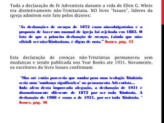 Toda a declaração de fé Adventista durante a vida de Ellen G. White
era distintivamente não-Trinitariana. NO livro “Issues”, lideres da
igreja admitem este fato pelos dizeres:
‘As declarações de crenças de 1872 eram não-obrigatórias e a
proposta de fazer um manual de igreja foi rejeitada em 1883. O
fato de que a primeira declaração de crenças, (ainda que não-
oficial) sernão-Trinitariana, é digno de nota.” Issues, pág. 45
Esta declaração de crenças não-Trinitárias permaneceu sem
mudanças e sendo publicada nos Year Books ate 1931. Novamente,
os escritores do livro Issues confirmam:
‘Mas até então pareceria que mudar para uma teologia Trinitária
seria uma ‘mudança significativa’ no pensamento Adventista...
Indo além desta improvada alegação, a declaração de 1931 é
dramaticamente diferente de 1872 por ser toda Trinitária. A
declaração de 1980 é como a de 1931, por ser toda Trinitária. ’
Issues, pág. 46
 