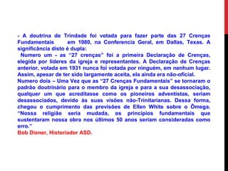 - A doutrina de Trindade foi votada para fazer parte das 27 Crenças
Fundamentais em 1980, na Conferencia Geral, em Dallas, Texas. A
significância disto é dupla:
Numero um - as “27 crenças” foi a primeira Declaração de Crenças,
elegida por lideres da igreja e representantes. A Declaração de Crenças
anterior, votada em 1931 nunca foi votada por ninguém, em nenhum lugar.
Assim, apesar de ter sido largamente aceita, ela ainda era não-oficial.
Numero dois – Uma Vez que as “27 Crenças Fundamentais” se tornaram o
padrão doutrinário para o membro da igreja e para a sua desassociação,
qualquer um que acreditasse como os pioneiros adventistas, seriam
desassociados, devido às suas visões não-Trinitarianas. Dessa forma,
chegou o cumprimento das previsões de Ellen White sobre o Ômega.
“Nossa religião seria mudada, os princípios fundamentais que
sustentaram nossa obra nos últimos 50 anos seriam consideradas como
erro.”
Bob Diener, Historiador ASD.
 