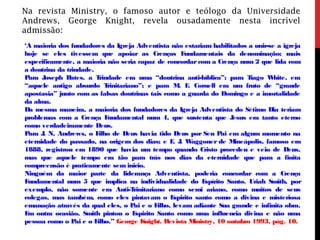 Na revista Ministry, o famoso autor e teólogo da Universidade
Andrews, George Knight, revela ousadamente nesta incrível
admissão:
‘A maioria dos fundadores da Igreja Adventista não estariam habilitados a unir-se a igreja
hoje se eles tivessem que apoiar as Crenças Fundamentais da denominação; mais
especificamente, a maioria não seria capaz de concordarcom a Crença num 2 que lida com
a doutrina da trindade.
Para Joseph Bates, a Trindade era uma “doutrina anti-bíblica”; para Tiago White, era
“aquele antigo absurdo Trinitariano”; e para M. E. Cornell era um fruto de “grande
apostasia” junto com as falsas doutrinas tais como a guarda do Domingo e a imortalidade
da alma.
Da mesma maneira, a maioria dos fundadores da Igreja Adventista do Sétimo Dia teriam
problemas com a Crença Fundamental num 4, que sustenta que Jesus era tanto eterno
como verdadeiramente Deus.
Para J. N. Andrews, o Filho de Deus havia tido Deus por Seu Pai em algum momento na
eternidade do passado, na origem dos dias; e E. J. Waggoner de Mineápolis, famoso em
1888, registrou em 1890 que havia um tempo quando Cristo procedeu e veio de Deus,
mas que aquele tempo era tão para trás nos dias da eternidade que para a finita
compreensão é praticamente sem inicio.
Ninguém da maior parte da liderança Adventista, poderia concordar com a Crença
Fundamental num 5 que implica na individualidade do Espírito Santo. Uriah Smith, por
exemplo, não somente era Anti-Trinitariano como semi ariano, como muitos de seus
colegas, mas também, como eles pintavam o Espirito santo como a divina e misteriosa
emanação através da qual eles, o Pai e o Filho, levam adiante Sua grande e infinita obra.
Em outra ocasião, Smith pintou o Espirito Santo como uma influencia divina e não uma
pessoa como o Pai e o Filho.” George Knight. Revista Ministry, 10 outubro 1993, pág. 10.
 