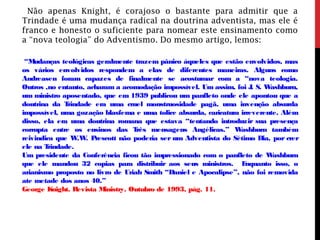 Não apenas Knight, é corajoso o bastante para admitir que a
Trindade é uma mudança radical na doutrina adventista, mas ele é
franco e honesto o suficiente para nomear este ensinamento como
a “nova teologia” do Adventismo. Do mesmo artigo, lemos:
“Mudanças teológicas geralmente trazem pânico àqueles que estão envolvidos, mas
os vários envolvidos respondem a elas de diferentes maneiras. Alguns como
Andreasen foram capazes de finalmente se acostumar com a “nova teologia.
Outros ,no entanto, acharam a acomodação impossível. Um assim, foi J. S. Washburn,
um ministro aposentado, que em 1939 publicou um panfleto onde ele apontou que a
doutrina da Trindade era uma cruel monstruosidade pagã, uma invenção absurda
impossível, uma gozação blasfema e uma tolice absurda, caricatura irreverente. Além
disso, ela era uma doutrina romana que estava “tentando introduzir sua presença
corrupta entre os ensinos das Três mensagens Angélicas.” Washburn também
reivindica que W.W. Prescott não poderia ser um Adventista do Sétimo Dia, por crer
ele na Trindade.
Um presidente da Conferência ficou tão impressionado com o panfleto de Washburn
que ele mandou 32 copias para distribuir aos seus ministros. Enquanto isso, o
arianismo proposto no livro de Uriah Smith “Daniel e Apocalipse”, não foi removida
ate metade dos anos 40.”
George Knight. Revista Ministry. Outubro de 1993, pág. 11.
 