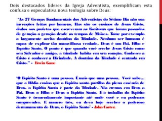 Dois destacados lideres da Igreja Adventista, exemplificam esta
confusa e especulativa nova teologia sobre Deus:
‘As 27 Crenças Fundamentais dos Adventistas do Sétimo Dia não soa
invenções feitas por homens. Elas são os ensinos de Jesus Cristo,
dados aos profetas que escreveram as Escrituras que foram passadas
de geração a geração desde os tempos de Moises. Tome por exemplo
a largamente aceita doutrina da Trindade. Nenhum ser humano é
capaz de explicar tão maravilhosa verdade. Deus é um Pai, Filho e
Espírito Santo. O ponto é que quando você recebe Jesus Cristo como
seu Salvador e amigo, a trindade habita em seu coração. Conhecer a
Cristo é conhecer a Divindade. A doutrina da Trindade é centrada em
Cristo.” - Erwin Gane
‘O Espirito Santo é uma pessoa. Émais que uma pessoa. Você sabe...
que a Bíblia ensina que o Espirito santo partilha da plena essência de
Deus, o Espirito Santo é parte da Trindade. Nós cremos em Deus o
Pai, Deus o Filho e Deus o Espirito Santo. E o trabalho do Espirito
Santo é tremendamente importante até onde você e eu podemos
compreender. E numero três, eu devo hoje receber o poderoso
derramamento de Deus, o Espirito Santo’ - John Carter.
 