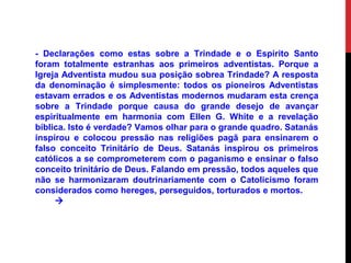 - Declarações como estas sobre a Trindade e o Espirito Santo
foram totalmente estranhas aos primeiros adventistas. Porque a
Igreja Adventista mudou sua posição sobrea Trindade? A resposta
da denominação é simplesmente: todos os pioneiros Adventistas
estavam errados e os Adventistas modernos mudaram esta crença
sobre a Trindade porque causa do grande desejo de avançar
espiritualmente em harmonia com Ellen G. White e a revelação
bíblica. Isto é verdade? Vamos olhar para o grande quadro. Satanás
inspirou e colocou pressão nas religiões pagã para ensinarem o
falso conceito Trinitário de Deus. Satanás inspirou os primeiros
católicos a se comprometerem com o paganismo e ensinar o falso
conceito trinitário de Deus. Falando em pressão, todos aqueles que
não se harmonizaram doutrinariamente com o Catolicismo foram
considerados como hereges, perseguidos, torturados e mortos.

 