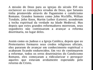 A missão de Deus para as igrejas do século XVI era
esclarecer as concepções erradas de Deus, que Satanás
tinha promovido através do Paganismo e catolicismo
Romano. Grandes homens como John Wycliffe, Willian
Tyndale, John Knox, Martin Luther (Lutero), acenderam
a tocha espiritual da verdade na Idade Medieval. Mas
depois que estes grandes reformadores morreram, seus
seguidores não continuaram a avançar a reforma
doutrinaria, no lugar deles.
Assim como os Judeus e a Igreja Católica, depois que os
Protestantes formares seus credos religiosos oficiais,
eles pararam de avançar em conhecimento espiritual e
acabaram ficando endurecidos. Em vez de continuarem
a reformar, todos os erros doutrinários do Catolicismo
Romano, eles começaram a ridicularizar e perseguir
aqueles que estavam avidamente esperando pelo
retorno de Cristo.
 