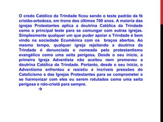 O credo Católico da Trindade ficou sendo o teste padrão da fé
cristão-ortodoxa, em trono dos últimos 700 anos. A maioria das
igrejas Protestantes aplica a doutrina Católica da Trindade
como o principal teste para se comungar com outras igrejas.
Simplesmente qualquer um que puder apoiar a Trindade é bem
vindo na sociedade Ecumênica com os braços abertos. Ao
mesmo tempo, qualquer igreja rejeitando a doutrina da
Trindade é denunciada e nomeada pelo protestantismo
evangélico como uma seita perigosa. Desde o seu inicio, a
primeira Igreja Adventista não aceitou nem promoveu a
doutrina Católica da Trindade. Portanto, desde o seu inicio, o
Adventismo enfrentou e resistiu a incríveis pressões do
Catolicismo e das Igrejas Protestantes para se comprometer e
se harmonizar com eles ou serem rotulados como uma seita
perigosa e não-cristã para sempre.

 