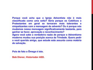 Porque você acha que a Igreja Adventista não é mais
classificada como uma seita? Seria porque os Católicos e
Protestantes em geral se tornaram mais tolerantes e
simpatizantes com a mensagem do advento? Ou é porque nós
mudamos nossa mensagem significativamente bastante, para
ganhar se favor, aprovação e reconhecimento?
Agora você sabe a verdadeira razão de porque o Adventismo
moderno mudou sua posição acerca da Trindade. Quero pedir
a você querido amigo, que estude este assunto como matéria
de salvação.
Pois de fato o Ômega é isto.
Bob Diener, Historiador ASD.
 