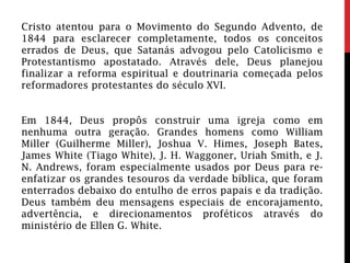 Cristo atentou para o Movimento do Segundo Advento, de
1844 para esclarecer completamente, todos os conceitos
errados de Deus, que Satanás advogou pelo Catolicismo e
Protestantismo apostatado. Através dele, Deus planejou
finalizar a reforma espiritual e doutrinaria começada pelos
reformadores protestantes do século XVI.
Em 1844, Deus propôs construir uma igreja como em
nenhuma outra geração. Grandes homens como William
Miller (Guilherme Miller), Joshua V. Himes, Joseph Bates,
James White (Tiago White), J. H. Waggoner, Uriah Smith, e J.
N. Andrews, foram especialmente usados por Deus para re-
enfatizar os grandes tesouros da verdade bíblica, que foram
enterrados debaixo do entulho de erros papais e da tradição.
Deus também deu mensagens especiais de encorajamento,
advertência, e direcionamentos proféticos através do
ministério de Ellen G. White.
 