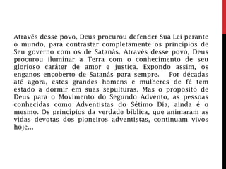 Através desse povo, Deus procurou defender Sua Lei perante
o mundo, para contrastar completamente os princípios de
Seu governo com os de Satanás. Através desse povo, Deus
procurou iluminar a Terra com o conhecimento de seu
glorioso caráter de amor e justiça. Expondo assim, os
enganos encoberto de Satanás para sempre. Por décadas
até agora, estes grandes homens e mulheres de fé tem
estado a dormir em suas sepulturas. Mas o proposito de
Deus para o Movimento do Segundo Advento, as pessoas
conhecidas como Adventistas do Sétimo Dia, ainda é o
mesmo. Os princípios da verdade bíblica, que animaram as
vidas devotas dos pioneiros adventistas, continuam vivos
hoje...
 
