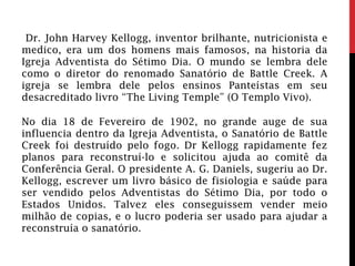 Dr. John Harvey Kellogg, inventor brilhante, nutricionista e
medico, era um dos homens mais famosos, na historia da
Igreja Adventista do Sétimo Dia. O mundo se lembra dele
como o diretor do renomado Sanatório de Battle Creek. A
igreja se lembra dele pelos ensinos Panteístas em seu
desacreditado livro “The Living Temple” (O Templo Vivo).
No dia 18 de Fevereiro de 1902, no grande auge de sua
influencia dentro da Igreja Adventista, o Sanatório de Battle
Creek foi destruído pelo fogo. Dr Kellogg rapidamente fez
planos para reconstruí-lo e solicitou ajuda ao comitê da
Conferência Geral. O presidente A. G. Daniels, sugeriu ao Dr.
Kellogg, escrever um livro básico de fisiologia e saúde para
ser vendido pelos Adventistas do Sétimo Dia, por todo o
Estados Unidos. Talvez eles conseguissem vender meio
milhão de copias, e o lucro poderia ser usado para ajudar a
reconstruía o sanatório.
 