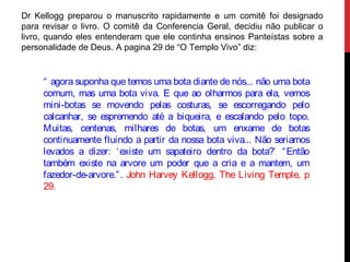 Dr Kellogg preparou o manuscrito rapidamente e um comitê foi designado
para revisar o livro. O comitê da Conferencia Geral, decidiu não publicar o
livro, quando eles entenderam que ele continha ensinos Panteístas sobre a
personalidade de Deus. A pagina 29 de “O Templo Vivo” diz:
“ agora suponha que temos uma bota diante de nós... não uma bota
comum, mas uma bota viva. E que ao olharmos para ela, vemos
mini-botas se movendo pelas costuras, se escorregando pelo
calcanhar, se espremendo até a biqueira, e escalando pelo topo.
Muitas, centenas, milhares de botas, um enxame de botas
continuamente fluindo a partir da nossa bota viva... Não seriamos
levados a dizer: ‘existe um sapateiro dentro da bota?’ “Então
também existe na arvore um poder que a cria e a mantem, um
fazedor-de-arvore.”. John Harvey Kellogg, The Living Temple, p
29.
 