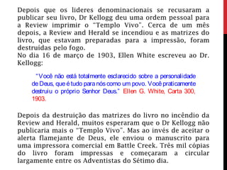 Depois que os lideres denominacionais se recusaram a
publicar seu livro, Dr Kellogg deu uma ordem pessoal para
a Review imprimir o “Templo Vivo”. Cerca de um mês
depois, a Review and Herald se incendiou e as matrizes do
livro, que estavam preparadas para a impressão, foram
destruídas pelo fogo.
No dia 16 de março de 1903, Ellen White escreveu ao Dr.
Kellogg:
  “Você não está totalmente esclarecido sobre a personalidade
deDeus, queétudo paranóscomo um povo. Vocêpraticamente
destruiu o próprio Senhor Deus.” Ellen G. White, Carta 300,
1903.
Depois da destruição das matrizes do livro no incêndio da
Review and Herald, muitos esperaram que o Dr Kellogg não
publicaria mais o “Templo Vivo”. Mas ao invés de aceitar o
alerta flamejante de Deus, ele enviou o manuscrito para
uma impressora comercial em Battle Creek. Três mil cópias
do livro foram impressas e começaram a circular
largamente entre os Adventistas do Sétimo dia.
 