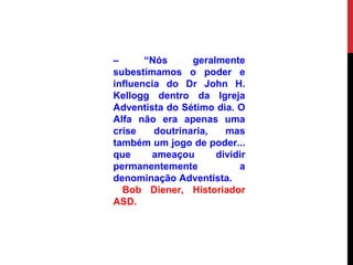 – “Nós geralmente
subestimamos o poder e
influencia do Dr John H.
Kellogg dentro da Igreja
Adventista do Sétimo dia. O
Alfa não era apenas uma
crise doutrinaria, mas
também um jogo de poder...
que ameaçou dividir
permanentemente a
denominação Adventista.
Bob Diener, Historiador
ASD.
 