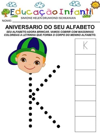 ANIVERSARIO DO SEU ALFABETO
SEU ALFABETO ADORA BRINCAR, VAMOS COBRIR COM MASSINHAS
COLORIDAS A LETRINHA QUE FORMA O CORPO DO MENINO ALFABETO.
K
 