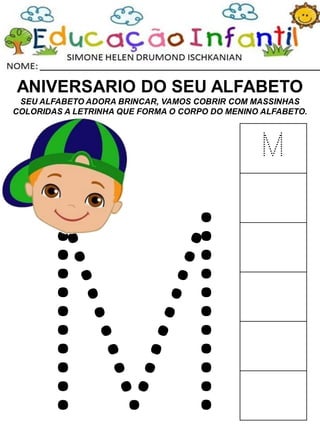 ANIVERSARIO DO SEU ALFABETO
SEU ALFABETO ADORA BRINCAR, VAMOS COBRIR COM MASSINHAS
COLORIDAS A LETRINHA QUE FORMA O CORPO DO MENINO ALFABETO.
M
 