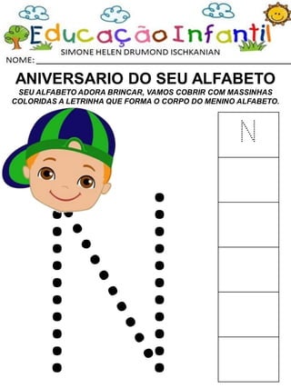 ANIVERSARIO DO SEU ALFABETO
SEU ALFABETO ADORA BRINCAR, VAMOS COBRIR COM MASSINHAS
COLORIDAS A LETRINHA QUE FORMA O CORPO DO MENINO ALFABETO.
N
 