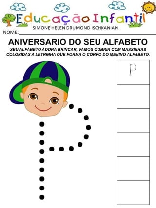 ANIVERSARIO DO SEU ALFABETO
SEU ALFABETO ADORA BRINCAR, VAMOS COBRIR COM MASSINHAS
COLORIDAS A LETRINHA QUE FORMA O CORPO DO MENINO ALFABETO.
P
 
