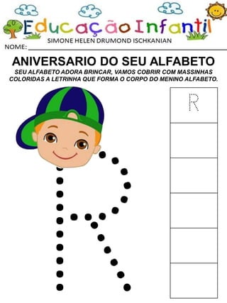 ANIVERSARIO DO SEU ALFABETO
SEU ALFABETO ADORA BRINCAR, VAMOS COBRIR COM MASSINHAS
COLORIDAS A LETRINHA QUE FORMA O CORPO DO MENINO ALFABETO.
R
 
