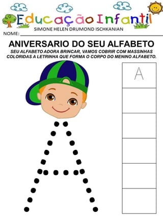 ANIVERSARIO DO SEU ALFABETO
SEU ALFABETO ADORA BRINCAR, VAMOS COBRIR COM MASSINHAS
COLORIDAS A LETRINHA QUE FORMA O CORPO DO MENINO ALFABETO.
A
 
