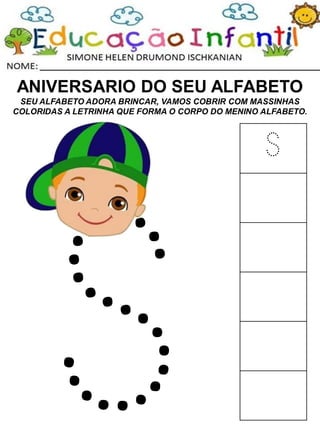 ANIVERSARIO DO SEU ALFABETO
SEU ALFABETO ADORA BRINCAR, VAMOS COBRIR COM MASSINHAS
COLORIDAS A LETRINHA QUE FORMA O CORPO DO MENINO ALFABETO.
S
 